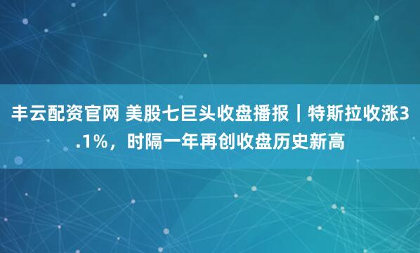丰云配资官网 美股七巨头收盘播报｜特斯拉收涨3.1%，时隔一年再创收盘历史新高