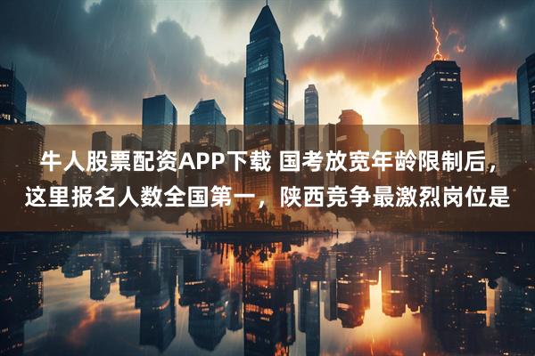 牛人股票配资APP下载 国考放宽年龄限制后,这里报名人数全国第一,陕西竞争最激烈岗位是