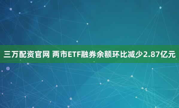 三万配资官网 两市ETF融券余额环比减少2.87亿元
