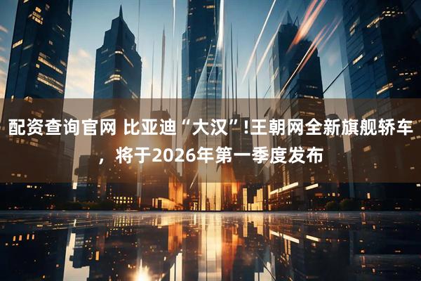 配资查询官网 比亚迪“大汉”!王朝网全新旗舰轿车，将于2026年第一季度发布