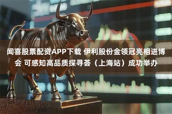 闻喜股票配资APP下载 伊利股份金领冠亮相进博会 可感知高品质探寻荟（上海站）成功举办
