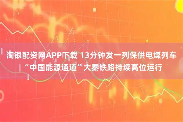 淘银配资网APP下载 13分钟发一列保供电煤列车 “中国能源通道”大秦铁路持续高位运行