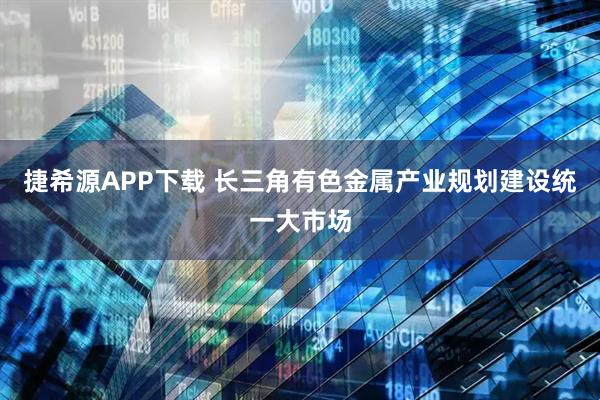 捷希源APP下载 长三角有色金属产业规划建设统一大市场