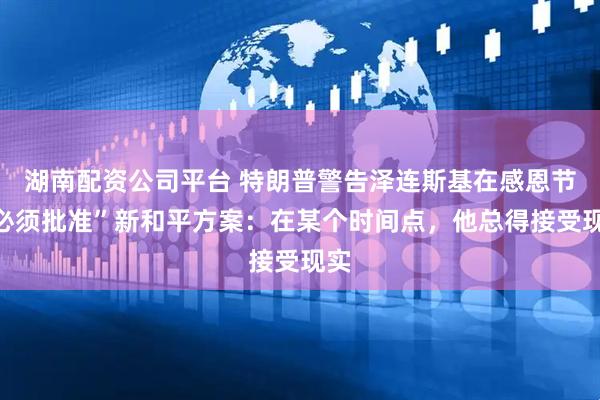 湖南配资公司平台 特朗普警告泽连斯基在感恩节“必须批准”新和平方案：在某个时间点，他总得接受现实