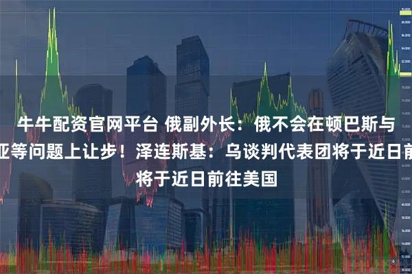 牛牛配资官网平台 俄副外长：俄不会在顿巴斯与克里米亚等问题上让步！泽连斯基：乌谈判代表团将于近日前往美国