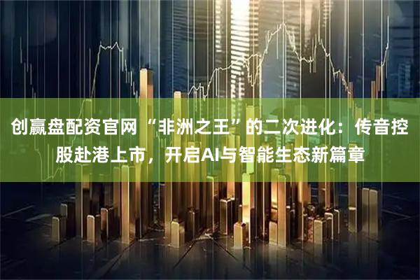 创赢盘配资官网 “非洲之王”的二次进化：传音控股赴港上市，开启AI与智能生态新篇章