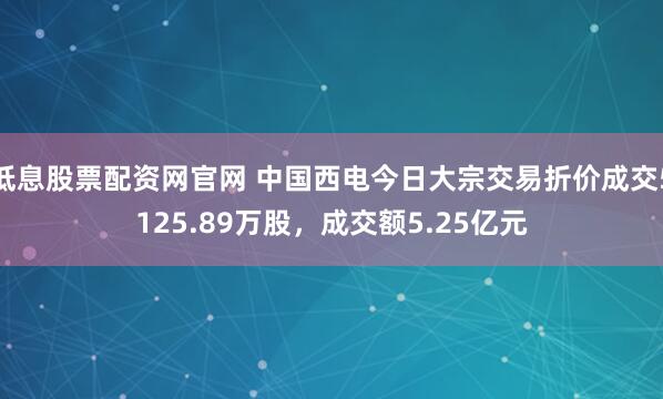 低息股票配资网官网 中国西电今日大宗交易折价成交5125.89万股，成交额5.25亿元