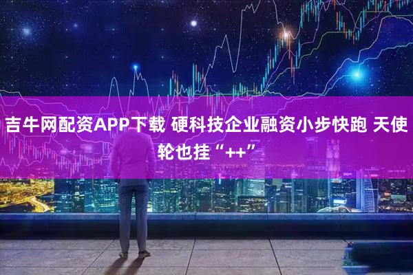 吉牛网配资APP下载 硬科技企业融资小步快跑 天使轮也挂“++”