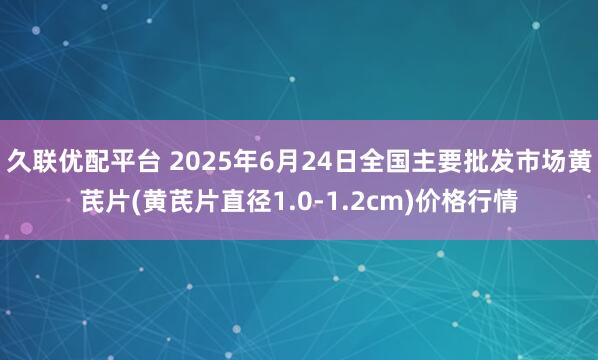 久联优配平台 2025年6月24日全国主要批发市场黄芪片(黄芪片直径1.0-1.2cm)价格行情