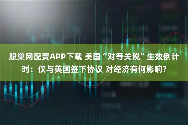 股巢网配资APP下载 美国“对等关税”生效倒计时：仅与英国签下协议 对经济有何影响？