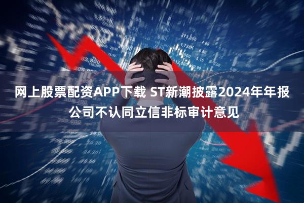 网上股票配资APP下载 ST新潮披露2024年年报 公司不认同立信非标审计意见