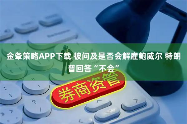 金夆策略APP下载 被问及是否会解雇鲍威尔 特朗普回答“不会”