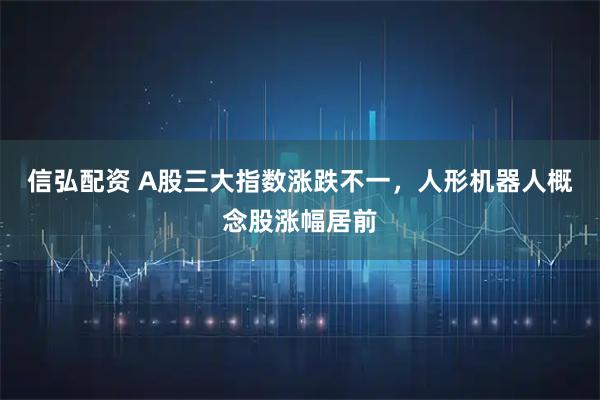 信弘配资 A股三大指数涨跌不一，人形机器人概念股涨幅居前