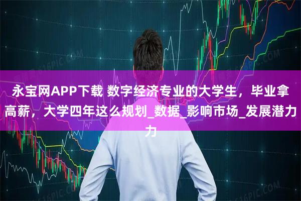 永宝网APP下载 数字经济专业的大学生，毕业拿高薪，大学四年这么规划_数据_影响市场_发展潜力