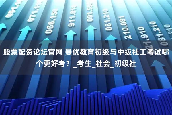 股票配资论坛官网 曼优教育初级与中级社工考试哪个更好考？_考生_社会_初级社