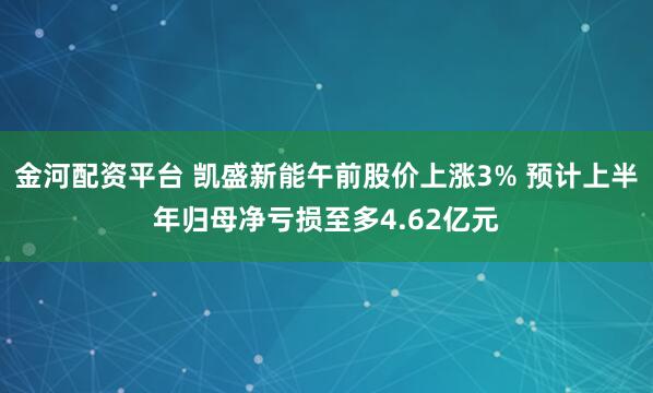 金河配资平台 凯盛新能午前股价上涨3% 预计上半年归母净亏损至多4.62亿元
