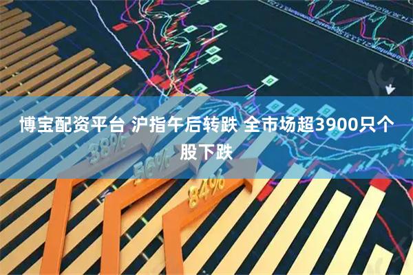 博宝配资平台 沪指午后转跌 全市场超3900只个股下跌
