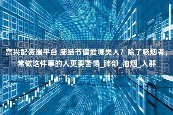 富兴配资端平台 肺结节偏爱哪类人？除了吸烟者，常做这件事的人更要警惕_肺部_油烟_人群