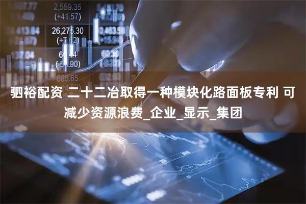 驷裕配资 二十二冶取得一种模块化路面板专利 可减少资源浪费_企业_显示_集团