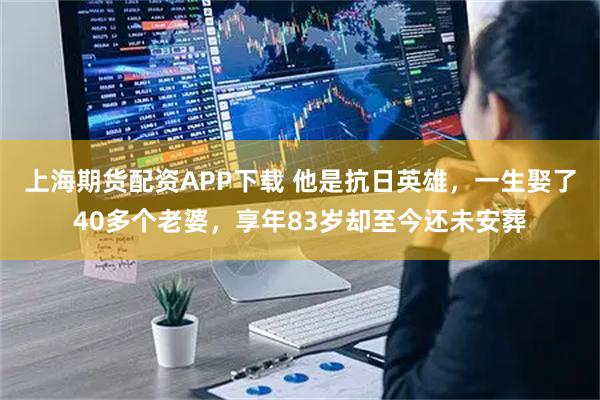 上海期货配资APP下载 他是抗日英雄，一生娶了40多个老婆，享年83岁却至今还未安葬