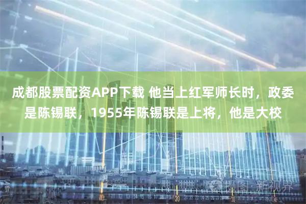 成都股票配资APP下载 他当上红军师长时，政委是陈锡联，1955年陈锡联是上将，他是大校