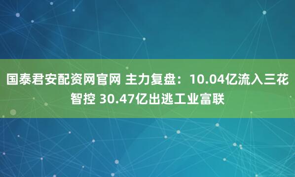 国泰君安配资网官网 主力复盘：10.04亿流入三花智控 30.47亿出逃工业富联