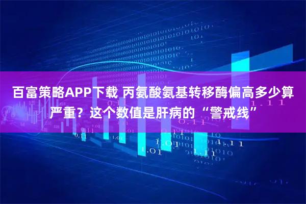 百富策略APP下载 丙氨酸氨基转移酶偏高多少算严重？这个数值是肝病的 “警戒线”